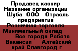 Продавец-кассир › Название организации ­ Шуба, ООО › Отрасль предприятия ­ Розничная торговля › Минимальный оклад ­ 15 000 - Все города Работа » Вакансии   . Алтайский край,Славгород г.